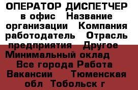 ОПЕРАТОР-ДИСПЕТЧЕР в офис › Название организации ­ Компания-работодатель › Отрасль предприятия ­ Другое › Минимальный оклад ­ 1 - Все города Работа » Вакансии   . Тюменская обл.,Тобольск г.